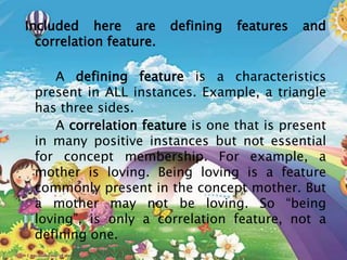 Included here are defining features and
correlation feature.
A defining feature is a characteristics
present in ALL instances. Example, a triangle
has three sides.
A correlation feature is one that is present
in many positive instances but not essential
for concept membership. For example, a
mother is loving. Being loving is a feature
commonly present in the concept mother. But
a mother may not be loving. So “being
loving”, is only a correlation feature, not a
defining one.
 