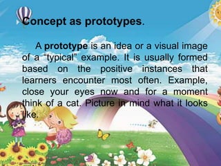  Concept as prototypes.
A prototype is an idea or a visual image
of a “typical” example. It is usually formed
based on the positive instances that
learners encounter most often. Example,
close your eyes now and for a moment
think of a cat. Picture in mind what it looks
like.
 