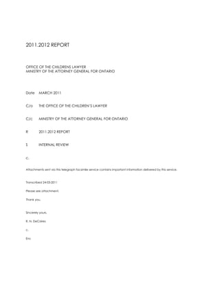 2011.2012 REPORT<br />OFFICE OF THE CHILDRENS LAWYER<br />MINISTRY OF THE ATTORNEY GENERAL FOR ONTARIO<br />DateMARCH 2011<br />C/oTHE OFFICE OF THE CHILDREN’S LAWYER<br />C/cMINISTRY OF THE ATTORNEY GENERAL FOR ONTARIO<br />R2011.2012 REPORT<br />S INTERNAL REVIEW<br />c. <br />Attachments sent via this telegraph facsimile service contains important information delivered by this service.<br />Transcribed 24-03-2011<br />Please see attachment. <br />Thank you.<br />Sincerely yours,<br />R. N. DeCaires<br />c.<br />Enc<br />M E M O R A N D U M<br />OFFICE OF THE CHILDRENS LAWYER<br />MINISTRY OF THE ATTORNEY GENERAL FOR ONTARIO<br />DateMARCH 2011<br />C/oTHE OFFICE OF THE CHILDREN’S LAWYER<br />C/cMINISTRY OF THE ATTORNEY GENERAL FOR ONTARIO<br />FROMROSEMARY N. DE CAIRES<br />R2011.2012 REPORT<br />S VICTIM WITNESS ASSISTANCE PROGRAM<br />I am pleased to present results for spring 2011.<br />I am appointed a clinical position through the Victim Witness Assistance Program of the Ministry of the Attorney General for Ontario.<br />I am assigned a legal position with the Office of the Children’s Lawyer a Crown Agency of the Ministry of the Attorney General in the right of Ontario.<br />I look forward to each of these achievements accomplished at outset of 2011.2012 terms. <br />Sincerely yours,<br />Rosemary N. DeCaires<br />c.<br />Enc(s)<br />