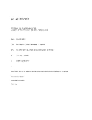2011.2012 REPORT<br />OFFICE OF THE CHILDRENS LAWYER<br />MINISTRY OF THE ATTORNEY GENERAL FOR ONTARIO<br />DateMARCH 2011<br />C/oTHE OFFICE OF THE CHILDREN’S LAWYER<br />C/cMINISTRY OF THE ATTORNEY GENERAL FOR ONTARIO<br />R2011.2012 REPORT<br />S INTERNAL REVIEW<br />c. <br />Attachments sent via this telegraph service contain important information delivered by this service.<br />Transcribed 24-03-2011<br />Please see attachment. <br />Thank you.<br />M E M O R A N D U M<br />OFFICE OF THE CHILDRENS LAWYER<br />MINISTRY OF THE ATTORNEY GENERAL FOR ONTARIO<br />DateMARCH 2011<br />C/oTHE OFFICE OF THE CHILDREN’S LAWYER<br />C/cMINISTRY OF THE ATTORNEY GENERAL FOR ONTARIO<br />FROMROSEMARY N. DE CAIRES<br />R2011.2012 REPORT<br />S VICTIM WITNESS ASSISTANCE PROGRAM<br />I am pleased to present results for spring 2011.<br />I am appointed a clinical position through the Victim Witness Assistance Program of the Ministry of the Attorney General for Ontario.<br />I am assigned a legal position with the Office of the Children’s Lawyer a Crown Agency of the Ministry of the Attorney General in the right of Ontario.<br />I look forward to each of these achievements accomplished at outset of 2011.2012 terms. <br />Sincerely yours,<br />