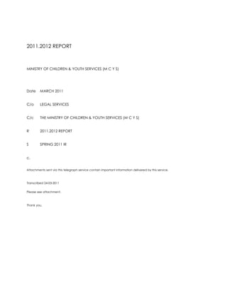 2011.2012 REPORT<br />MINISTRY OF CHILDREN & YOUTH SERVICES (M C Y S)<br />DateMARCH 2011<br />C/oLEGAL SERVICES<br />C/cTHE MINISTRY OF CHILDREN & YOUTH SERVICES (M C Y S)<br />R2011.2012 REPORT<br />S SPRING 2011 IR<br />c.<br />Attachments sent via this telegraph service contain important information delivered by this service.<br />Transcribed 24-03-2011<br />Please see attachment. <br />Thank you.<br />M E M O R A N D U M<br />MINISTRY OF CHILDREN & YOUTH SERVICES (M C Y S)<br />DateMARCH 2011<br />C/oLEGAL SERVICES<br />C/cTHE MINISTRY OF CHILDREN & YOUTH SERVICES (M C Y S)<br />FROMROSEMARY N. DE CAIRES<br />R2011.2012 REPORT<br />S SPRING 2011 IR<br />c<br />I am pleased to present results for spring 2011.<br />I am appointed a clinical position through the Victim Witness Assistance Program for the Ministry of the Attorney General for Ontario.<br />I am assigned a legal position the Ministry of Children & Youth Services for Ontario in co-operation with the Ministry of Community Safety & Correctional Services in the right of Ontario.<br />I look forward to each of these achievements accomplished at outset of 2011.2012 terms. <br />Sincerely yours,<br />