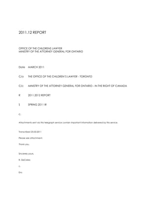 2011.12 REPORT<br />OFFICE OF THE CHILDRENS LAWYER<br />MINISTRY OF THE ATTORNEY GENERAL FOR ONTARIO<br />DateMARCH 2011<br />C/oTHE OFFICE OF THE CHILDREN’S LAWYER - TORONTO<br />C/cMINISTRY OF THE ATTORNEY GENERAL FOR ONTARIO - IN THE RIGHT OF CANADA<br />R2011.2012 REPORT<br />S SPRING 2011 IR <br />c. <br />Attachments sent via this telegraph service contain important information delivered by this service.<br />Transcribed 25-03-2011<br />Please see attachment. <br />Thank you.<br />Sincerely yours,<br />R. DeCaires<br />c.<br />Enc<br />M E M O R A N D U M<br />OFFICE OF THE CHILDRENS LAWYER<br />MINISTRY OF THE ATTORNEY GENERAL FOR ONTARIO<br />DateMARCH 2011<br />C/oTHE OFFICE OF THE CHILDREN’S LAWYER - TORONTO<br />C/cMINISTRY OF THE ATTORNEY GENERAL FOR ONTARIO - IN THE RIGHT OF CANADA<br />FROMROSEMARY N. DE CAIRES<br />R2011.2012 REPORT<br />S SPRING 2011 IR<br />I am honoured to have been selected by Crown Agencies for the Ministry of the Attorney General for Ontario in the right of Canada.<br />I am appointed both clinical-criminal as well as civil-legal components in articles of clerkship in the right of Ontario Canada.<br />I accepted with both Crown Agencies of the Ministry of the Attorney General (M A G) in cooperation with the Ministry of Community Safety & Correctional Services (M S C C S).<br />I acknowledge each nomination by H R O for appointment through P A S Secretariat is a privilege and opportunity in the right of Ontario Canada. <br />Thank you.<br />
