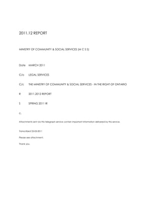 2011.12 REPORT<br />MINISTRY OF COMMUNITY & SOCIAL SERVICES (M C S S)<br />DateMARCH 2011<br />C/oLEGAL SERVICES<br />C/cTHE MINISTRY OF COMMUNITY & SOCIAL SERVICES - IN THE RIGHT OF ONTARIO<br />R2011.2012 REPORT<br />S SPRING 2011 IR <br />c.<br />Attachments sent via this telegraph service contain important information delivered by this service.<br />Transcribed 25-03-2011<br />Please see attachment. <br />Thank you.<br />M E M O R A N D U M<br />MINISTRY OF COMMUNITY & SOCIAL SERVICES (M C S S) & <br />MINISTRY OF COMMUNITY & CORRECTIONAL SERVICES (M C C S)<br />DateMARCH 2011<br />C/oLEGAL SERVICES<br />C/cTHE MINISTRY OF COMMUNITY & SOCIAL SERVICES - IN THE RIGHT OF ONTARIO<br />FROMROSEMARY N. DE CAIRES<br />R2011.2012 REPORT<br />S SPRING 2011 IR<br />c<br />I am to communicate on honourable mention presented in respect to my most recent nomination for public appointments in spring 2011.<br />I communicated that the Ministry of the Attorney General in co-operation with the Ministry of Community Safety & Correctional Services and also Ministry of Children & Youth Services accepted my nomination for spring 2011.<br />I look forward to participating in these joint appointments for 2011.2012.<br />Thank you.<br />