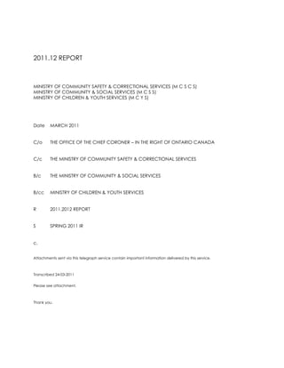2011.12 REPORT<br />MINISTRY OF COMMUNITY SAFETY & CORRECTIONAL SERVICES (M C S C S)<br />MINISTRY OF COMMUNITY & SOCIAL SERVICES (M C S S)<br />MINISTRY OF CHILDREN & YOUTH SERVICES (M C Y S)<br />DateMARCH 2011<br />C/oTHE OFFICE OF THE CHIEF CORONER – IN THE RIGHT OF ONTARIO CANADA<br />C/cTHE MINISTRY OF COMMUNITY SAFETY & CORRECTIONAL SERVICES<br />B/cTHE MINISTRY OF COMMUNITY & SOCIAL SERVICES <br />B/ccMINISTRY OF CHILDREN & YOUTH SERVICES <br />R2011.2012 REPORT<br />S SPRING 2011 IR<br />c.<br />Attachments sent via this telegraph service contain important information delivered by this service.<br />Transcribed 24-03-2011<br />Please see attachment. <br />Thank you.<br />M E M O R A N D U M<br />MINISTRY OF COMMUNITY SAFETY & CORRECTIONAL SERVICES (M C S C S)<br />MINISTRY OF COMMUNITY & SOCIAL SERVICES (M C S S)<br />MINISTRY OF CHILDREN & YOUTH SERVICES (M C Y S)<br />DateMARCH 2011<br />C/oTHE OFFICE OF THE CHIEF CORONER – IN THE RIGHT OF ONTARIO CANADA<br />C/cTHE MINISTRY OF COMMUNITY SAFETY & CORRECTIONAL SERVICES<br />B/cTHE MINISTRY OF COMMUNITY & SOCIAL SERVICES <br />B/ccMINISTRY OF CHILDREN & YOUTH SERVICES <br />FROMROSEMARY N. DE CAIRES<br />R2011.2012 REPORT<br />S SPRING 2011 IR<br />c<br />I am honoured to have been chosen for consideration on appointment for each Ministry in the right of Ontario Canada.<br />I acknowledge considerable steps taken through corporate sponsorship toward my nomination for each appointment.<br />I would like to thank you for considerable efforts taken in this regard.<br />Sincerely yours,<br />