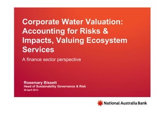Corporate Water Valuation:
Accounting for Risks &
Impacts, Valuing Ecosystem
Services
A finance sector perspective
Rosemary Bissett
Head of Sustainability Governance & Risk
29 April 2013
 
