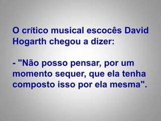 O crítico musical escocês David Hogarth chegou a dizer: - "Não posso pensar, por um momento sequer, que ela tenha composto isso por ela mesma". 