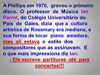 APhillips em 1970,  gravou o primeiro disco.Oprofessor  de  MúsicaIanParrot, do Colégio Universitário do País  de  Gales, diziaque a  cultura artística de Rosemaryera mediana, e sua forma de tocar  piano  amadora,  mas  ali  estavao  estilo  dos compositores que as assinavam.  E o que mais impressiona diz Ian:- Ela escreve  partituras  até  paraconcertos!!! 