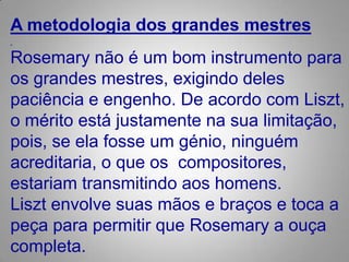 A metodologia dos grandes mestres Rosemary não é um bom instrumento para os grandes mestres, exigindo deles paciência e engenho. Deacordo com Liszt, o mérito está justamente na sua limitação, pois, se ela fosse um génio, ninguém acreditaria, o que os  compositores, estariam transmitindo aos homens.Liszt envolve suas mãos e braços e toca a peça para permitir que Rosemary a ouça completa. 