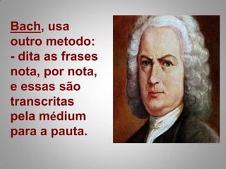 Bach, usa outro metodo:- dita as frases nota, por nota, e essas são transcritas pela médium para a pauta. 