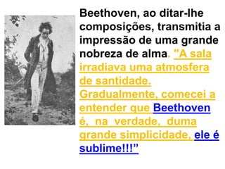Beethoven, ao ditar-lhe composições, transmitia a impressão de uma grande nobreza de alma. "A sala irradiava uma atmosfera de santidade. Gradualmente, comecei a entender que Beethoven é,  na  verdade,  duma grande simplicidade, ele é sublime!!!”