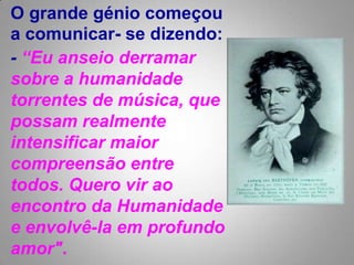 O grande génio começou a comunicar- se dizendo: - “Eu anseio derramar sobre a humanidade torrentes de música, que possam realmente intensificar maior compreensão entre todos. Quero vir ao encontro da Humanidade e envolvê-la em profundo amor". 