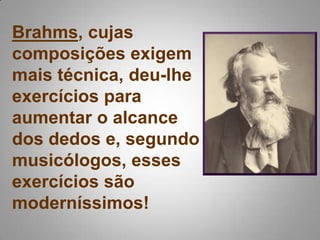 Brahms, cujas composições exigem mais técnica, deu-lhe exercícios para aumentar o alcance dos dedos e, segundo musicólogos, esses exercícios são moderníssimos! 