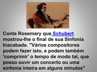 Conta Rosemary queSchubertmostrou-lhe o final de sua Sinfonia Inacabada. "Vários compositores podem fazer isto, e podem também 'comprimir' o tempo de modo tal, que posso ouvir um concerto ou uma sinfonia inteira em alguns minutos"