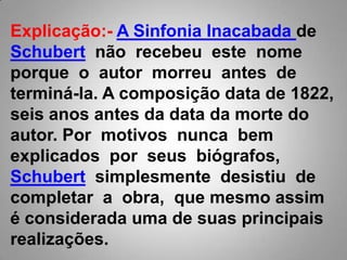 Explicação:-A Sinfonia Inacabada de Schubert  não  recebeu  este  nome porque  o  autor  morreu  antes  de terminá-la. A composição data de 1822, seis anos antes da data da morte do autor. Por  motivos  nunca  bem  explicados  por  seus  biógrafos, Schubert  simplesmente  desistiu  de completar  a  obra,  que mesmo assim é considerada uma de suas principais realizações. 