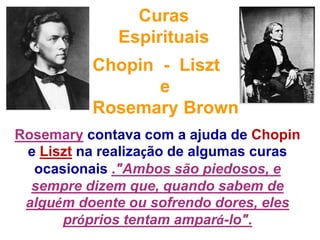 Curas  Espirituais Chopin  -  LiszteRosemaryBrownRosemarycontava com a ajuda de Chopine Liszt na realização de algumas curas ocasionais ."Ambos são piedosos, e sempre dizem que, quando sabem de alguém doente ou sofrendo dores, eles próprios tentam ampará-lo".