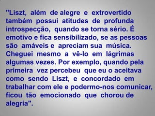 "Liszt, além  de alegre  e  extrovertido também  possui  atitudes  de  profunda introspecção,  quando se torna sério. É emotivo e fica sensibilizado, se as pessoas são  amáveis e  apreciam sua  música. Cheguei  mesmo  a  vê-lo  em  lágrimas algumas vezes. Por exemplo, quando pela primeira  vez percebeu  que eu o aceitava como  sendo  Liszt,  e  concordado  em trabalhar com ele e podermo-nos comunicar, ficou  tão  emocionado  que  choroude alegria".  