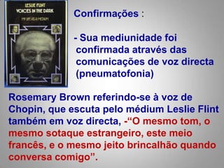 Confirmações :- Sua mediunidade foi confirmada através das comunicações de voz directa (pneumatofonia)  RosemaryBrown referindo-se à voz de Chopin, que escuta pelo médiumLeslieFlint também em voz directa,-“O mesmo tom, o mesmo sotaque estrangeiro, este meio francês, eo mesmo jeito brincalhão quando conversa comigo”.