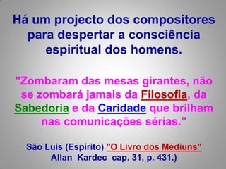 Há um projecto dos compositores para despertar a consciência espiritual dos homens.  "Zombaram das mesas girantes, não se zombará jamais da Filosofia, da Sabedoriae da Caridade que brilham nas comunicações sérias." São Luis (Espírito) "O Livro dos Médiuns"AllanKardeccap. 31, p. 431.) 