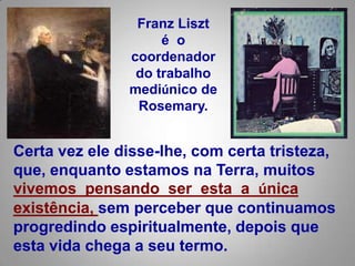 Franz Liszté  o coordenador do trabalho mediúnico de Rosemary. Certa vez ele disse-lhe, com certa tristeza, que, enquanto estamos na Terra, muitos vivemos  pensando  ser  esta  a  única existência, sem perceber que continuamos progredindo espiritualmente, depois que esta vida chega a seu termo.