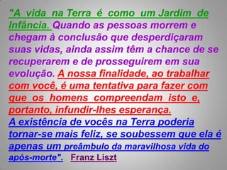 "A  vida  naTerra  é  como  um Jardim  deInfância. Quando as pessoas morrem e chegam à conclusão que desperdiçaram suas vidas, ainda assim têm a chance de se recuperarem e de prosseguirem em sua evolução. A nossa finalidade, ao trabalhar com você, é uma tentativa para fazer com que  os  homens  compreendam  isto  e, portanto, infundir-lhes esperança.  A existência de vocês na Terra poderia tornar-se mais feliz, se soubessem que ela é apenas um preâmbulo da maravilhosa vida do após-morte".Franz Liszt