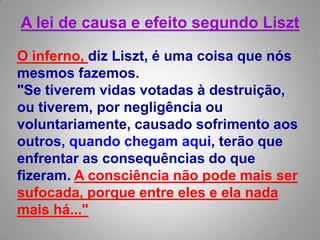 A lei de causa e efeito segundo Liszt O inferno, diz Liszt, é uma coisa que nós mesmos fazemos. "Se tiverem vidas votadas à destruição, ou tiverem, por negligência ou voluntariamente, causado sofrimento aos outros, quando chegam aqui, terão que enfrentar as consequências do que fizeram. A consciência não pode mais ser sufocada, porque entre eles e ela nada mais há..."