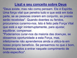 Liszt e seu conceito sobre Deus "Deus existe, mas não comopensam. Ele é Espírito. Uma força vital que penetra tudo e que está em toda parte, se as pessoas orarem em conjunto, as preces serão recebidas". Quando doentesou feridos, procuramos curarmo-nos. Isto é feito pela Força Vital que está a agirininterruptamente, para ajustar, equilibrar, compensar."Poderíamos curar-nos da maioria das doenças, se déssemos oportunidade a esta Força, mas, infelizmentenão aprendemos ainda a utilizá-la em nosso próprio benefício. Se pensarmos no que é bom, ficaremos aptos a entrar naquele comprimento de onda específico". 