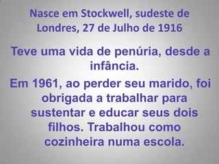 Nasce em Stockwell, sudeste de Londres, 27 de Julho de 1916 Teve uma vida de penúria, desde a infância.Em 1961, ao perder seu marido, foi obrigada a trabalhar para sustentar e educar seus dois filhos. Trabalhou como cozinheira numa escola.