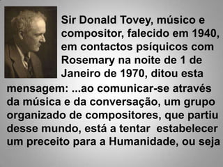 Sir Donald Tovey, músico e compositor, falecido em 1940, em contactos psíquicos com Rosemary na noite de 1 de Janeiro de 1970, ditou estamensagem: ...ao comunicar-se através da música e da conversação, um grupo organizado de compositores, que partiu desse mundo, está a tentar  estabelecer um preceito para a Humanidade, ou seja