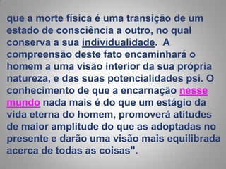 que a morte física é uma transição de um estado de consciência a outro, no qual conserva a sua individualidade.  A compreensão deste fato encaminhará o homem a uma visão interior da sua própria natureza, e das suas potencialidades psi. O conhecimento de que a encarnação nesse mundonada mais é do que um estágio da vida eterna do homem, promoverá atitudes de maior amplitude do que as adoptadas no presente e darão uma visão mais equilibrada acerca de todas as coisas".