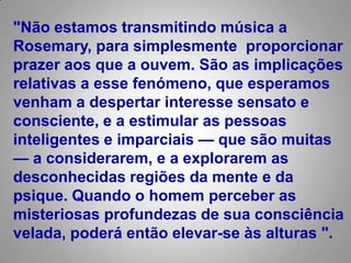 "Não estamos transmitindo música a Rosemary, para simplesmente  proporcionar prazer aos que a ouvem. São as implicações relativas a esse fenómeno, que esperamos venham a despertar interesse sensato e consciente, e a estimular as pessoas inteligentes e imparciais — que são muitas — a considerarem, e a explorarem as desconhecidas regiões da mente e da psique. Quando o homem perceber as misteriosas profundezas de sua consciência velada, poderá então elevar-se às alturas ".