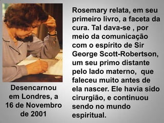 Rosemary relata, em seu primeiro livro, a faceta da cura. Tal dava-se , por meio da comunicação com o espírito de Sir George Scott-Robertson, um seu primo distante pelo lado materno,  que faleceu muito antes de ela nascer. Ele havia sido cirurgião, e continuou sendo no mundo espiritual. Desencarnou em Londres, a 16 de Novembro de 2001