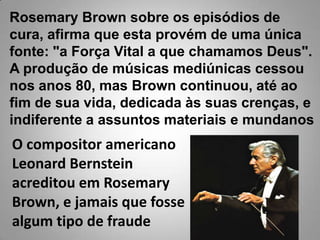 RosemaryBrown sobre os episódios de cura, afirma que esta provém de uma única fonte: "a Força Vital a que chamamos Deus".A produção de músicas mediúnicas cessou nos anos 80, mas Brown continuou, até ao fim de sua vida, dedicada às suas crenças, e indiferente a assuntos materiais e mundanosO compositor americano LeonardBernstein acreditou em RosemaryBrown, e jamais que fosse algum tipo de fraude