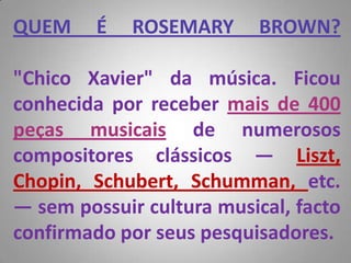 QUEM É ROSEMARY BROWN?"Chico Xavier" da música. Ficou conhecida por receber mais de 400 peças musicais de numerosos compositores clássicos — Liszt, Chopin, Schubert, Schumman, etc. — sem possuir cultura musical, facto confirmado por seus pesquisadores. 