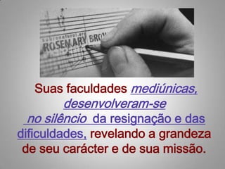  Suas faculdades mediúnicas, desenvolveram-se no silêncio  da resignação e dasdificuldades, revelando a grandeza de seu carácter e de sua missão.