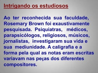 Intrigando os estudiososAo  ter  reconhecida  sua  faculdade, RosemaryBrown foi exaustivamente pesquisada.  Psiquiatras,   médicos, parapsicólogos, religiosos, músicos, jornalistas, investigaram sua vida e sua  mediunidade. A caligrafia e a forma pela qual as notas eram escritas variavam nas peças dos diferentes compositores. 