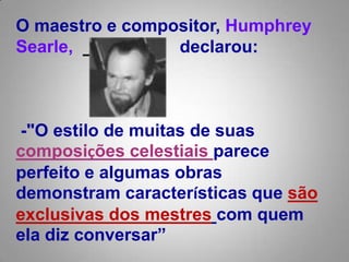 O maestro e compositor, HumphreySearle,     declarou: -"O estilo de muitas de suas composições celestiais parece perfeito e algumas obras demonstram características que são exclusivas dos mestrescom quem ela diz conversar”