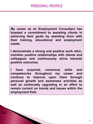 My career as an Employment Consultant has
      boasted a commitment to assisting clients in
      achieving their goals by assisting them with
      their training, educational and employment
      needs.

      I demonstrate a strong and positive work ethic,
      maintain positive relationships with clients and
      colleagues and continuously strive towards
      positive outcomes.

      I have acquired, numerous skills and
      competencies throughout my career and
      continue to improve upon them through
      personal growth and awareness activities as
      well as continually upgrading in an effort to
      remain current on trends and issues within the
      employment field.




TOC

                                                         4
 