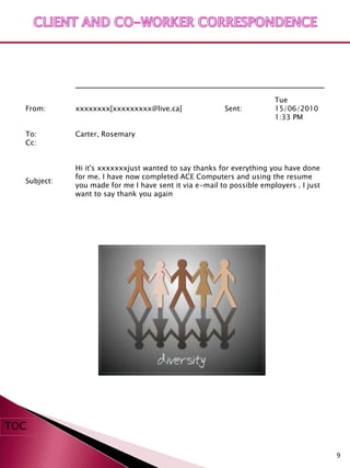 Tue
  From:      xxxxxxxx[xxxxxxxxx@live.ca]                Sent:          15/06/2010
                                                                       1:33 PM

  To:        Carter, Rosemary
  Cc:


             Hi it's xxxxxxxjust wanted to say thanks for everything you have done
             for me. I have now completed ACE Computers and using the resume
  Subject:
             you made for me I have sent it via e-mail to possible employers . I just
             want to say thank you again




TOC

                                                                                        9
 