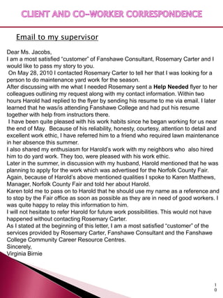 Email to my supervisor
Dear Ms. Jacobs,
I am a most satisfied “customer” of Fanshawe Consultant, Rosemary Carter and I
would like to pass my story to you.
 On May 28, 2010 I contacted Rosemary Carter to tell her that I was looking for a
person to do maintenance yard work for the season.
After discussing with me what I needed Rosemary sent a Help Needed flyer to her
colleagues outlining my request along with my contact information. Within two
hours Harold had replied to the flyer by sending his resume to me via email. I later
learned that he was/is attending Fanshawe College and had put his resume
together with help from instructors there.
 I have been quite pleased with his work habits since he began working for us near
the end of May. Because of his reliability, honesty, courtesy, attention to detail and
excellent work ethic, I have referred him to a friend who required lawn maintenance
in her absence this summer.
I also shared my enthusiasm for Harold’s work with my neighbors who also hired
him to do yard work. They too, were pleased with his work ethic.
Later in the summer, in discussion with my husband, Harold mentioned that he was
planning to apply for the work which was advertised for the Norfolk County Fair.
Again, because of Harold’s above mentioned qualities I spoke to Karen Matthews,
Manager, Norfolk County Fair and told her about Harold.
Karen told me to pass on to Harold that he should use my name as a reference and
to stop by the Fair office as soon as possible as they are in need of good workers. I
was quite happy to relay this information to him.
I will not hesitate to refer Harold for future work possibilities. This would not have
happened without contacting Rosemary Carter.
As I stated at the beginning of this letter, I am a most satisfied “customer” of the
services provided by Rosemary Carter, Fanshawe Consultant and the Fanshawe
College Community Career Resource Centres.
Sincerely,
Virginia Birnie




                                                                                   1
                                                                                   0
 
