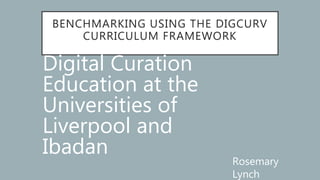 BENCHMARKING USING THE DIGCURV
CURRICULUM FRAMEWORK
Digital Curation
Education at the
Universities of
Liverpool and
Ibadan
Rosemary
Lynch
 