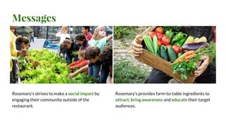 Messages
Rosemary’s strives to make a social impact by
engaging their community outside of the
restaurant.
Rosemary’s provides farm-to-table ingredients to
attract, bring awareness and educate their target
audiences.
 