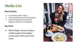 Media List
News Outlets
● Local TV News (NY1, ABC-7)
● Local Print Publications (NY Daily News)
● Lifestyle Publications (TimeOut NY
Magazine and New York Magazine)
Key Point
● West Village restaurant opens
mobile outpost that bridges
communities with cuisine and
cause.
 