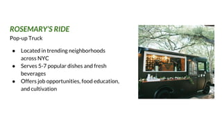 ROSEMARY’S RIDE
Pop-up Truck
● Located in trending neighborhoods
across NYC
● Serves 5-7 popular dishes and fresh
beverages
● Offers job opportunities, food education,
and cultivation
 
