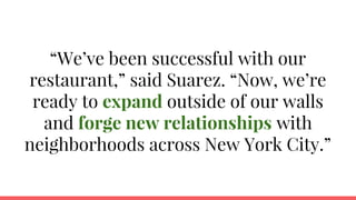 “We’ve been successful with our
restaurant,” said Suarez. “Now, we’re
ready to expand outside of our walls
and forge new relationships with
neighborhoods across New York City.”
 