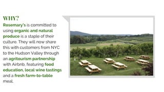 WHY?
Rosemary’s is committed to
using organic and natural
produce is a staple of their
culture. They will now share
this with customers from NYC
to the Hudson Valley through
an agritourism partnership
with Airbnb, featuring food
education, local wine tastings
and a fresh farm-to-table
meal.
 