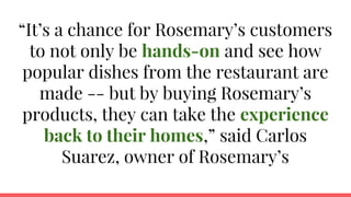 “It’s a chance for Rosemary’s customers
to not only be hands-on and see how
popular dishes from the restaurant are
made -- but by buying Rosemary’s
products, they can take the experience
back to their homes,” said Carlos
Suarez, owner of Rosemary’s
 