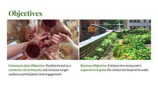 Objectives
Communication Objective: Position brand as a
connector of community and increase target
audience participation and engagement.
Business Objective: Enhance the restaurant's
experience & grow the restaurant beyond its walls.
 