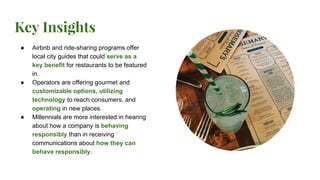 Key Insights
● Airbnb and ride-sharing programs offer
local city guides that could serve as a
key benefit for restaurants to be featured
in.
● Operators are offering gourmet and
customizable options, utilizing
technology to reach consumers, and
operating in new places.
● Millennials are more interested in hearing
about how a company is behaving
responsibly than in receiving
communications about how they can
behave responsibly.
 