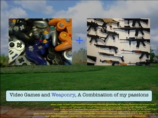 Video Games and Weaponry, A Combination of my passions
photo credit: <a href="http://www.ﬂickr.com/photos/49054281@N00/8936148">Gaming Plastic</a> via <a href="http://
photopin.com">photopin</a> <a href="https://creativecommons.org/licenses/by/2.0/">(license)</a>	

photo credit: <a href="http://www.ﬂickr.com/photos/22280677@N07/2522851312">Toy Guns</a> via <a href="http://
photopin.com">photopin</a> <a href="https://creativecommons.org/licenses/by-nd/2.0/">(license)</a>	

photo credit: <a href="http://www.ﬂickr.com/photos/30033084@N08/3435645003">2009 Little Mulberry Park April 11_0001 (25)</a> via <a
href="http://photopin.com">photopin</a> <a href="https://creativecommons.org/licenses/by-sa/2.0/">(license)</a>	

+	

 