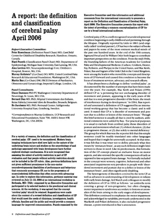 A report: the definition
and classification
of cerebral palsy
April 2006
ReportExecutiveCommittee:
Peter Rosenbaum (DefinitionPanelChair) MD,CanChfld
Centre forChildhood DisabilityResearch,Hamilton,Ontario,
Canada.
Nigel Paneth (ClassificationPanelChair)MD, Department of
Epidemiology,MichiganStateUniversity,East Lansing,MI, USA.
Alan LevitonMD,Neuroepidemiology Unit,Children’s
Hospital,Boston, MA, USA.
Murray Goldstein*(Co-Chair)DO,MPH, United CerebralPalsy
Research& EducationalFoundation,WashingtonDC, USA.
Martin Bax (Co-Chair)DM,FRCP,Divisionof Paediatrics,
Obstetricsand Gynaecology,Imperial College,London,UK.
PanelConsultants:
Diane Damiano PhDPT,Washington UniversityDepartment of
Neurology,St.Louis,MO, USA.
Bernard Dan MD, PhD,H6pital Universitairedes Enfants,
ReineFabiola,UniversiteLibrede Bruxelles,Brussels,Belgium.
Bo Jacobsson MD, PhD,PerinatalCenter, Sahlgrenska
University Hospital East,Goteborg, Sweden.
*Correspondence to MurrayGoldstein, UCP Researchand
EducationalFoundation; Suite 700,1660L Street Nvz:
Washington, DC, USA 20036.
For a variety of reasons,the definitionand the clawificationof
cerebralpalsy (CP) need tobe reconsidered.Modern brain
imagingtechniqueshave shed new light on the nature of the
underlyingbrain injuryand studieson the neurobiologyof and
pathology associatedwith brain developmenthave further
exploredetiologic mechanisms.It isnow recognizedthat
assessingthe extentof activityrestriction ispart of CP
evaluationand that people without activityrestrictionshould
not be includedin the CPrubric. Also,previousdefinitionshave
not given sufficientprominence to the non-motor
neurodevelopmentaldisabilitiesof performanceand behaviour
that commonly accompanyCP, nor tothe progressionof
musculoskeletaldifficultiesthat oftenoccurs with advancing
age. In order to explore this information,pertinent material was
reviewedon July 11-13,2004at aninternational workshopin
Bethesda,MD (USA)organizedby anExecutiveCommittee and
participatedin by selected leadersin the preclinicaland clinical
sciences. At the workshop,it was agreedthat the concept
‘cerebralpalsy’ shouldbe retained. Suggestionsweremade
about the contentof a revised definitionand classificationof CP
that would meet the needsof clinicians,investigators,health
officials, familiesand the public and would provide a common
languagefor improved communication.Panels organizedby the
ExecutiveCommittee used this informationand additional
commentsfromthe international communityto generate a
reportonthe Definitionand Classificationof CerebralPalsy,
April 2006.TheExecutiveCommitteepresentsthis report with
the intent of providinga commonconceptualizationof CPfor
use by a broad international audience.
Cerebral palsy (CP) isawell-recognizedneurodevelopmental
condition beginningin earlychildhood and persistingthrough
the lifespan. Originallyreported by Little in 1861(and origi-
nally called‘cerebralparesis’),CPhasbeen thesubjectofbooks
and papers by some of the most eminent medical minds of
the past one hundred years. At the end of the 19th century,
SigmundFreud and SirWilliam Oslerboth begantocontribute
important perspectiveson the condition. From the mid-l940s,
the founding fathers of the American Academy for Cerebral
Palsyand DevelopmentalMedicine (Carlson,Crothers,Deaver,
Fay, Perlstein,and Phelps) in the United States,and MacKeith,
Polani, Baxand Ingramof the LittleClubinthe United Kingdom,
wereamong the leaderswhomovedthe concepts and descrip-
tions of CPforward and caused this condition to become the
focusof treatment services,advocacy, and research efforts.
It has alwaysbeen achallenge to define ‘cerebralpalsy’,as
documented by the numberof attempts that havebeen made
over the years. For example, Mac Keith and Polani (1959)
defined CP as ‘a persisting but not unchanging disorder of
movement and posture, appearing in the early years of life
and due to a non-progressive disorderof the brain, the result
of interferenceduring its development.’In 1964,Bax report-
ed and annotateda definition of CPsuggested by an interna-
tional working group that has become a classic and is still
used. It stated that CP is ‘a disorder of movement and pos-
ture due to adefect or lesion of the immature brain.’Though
this brief sentenceis usuallyall that is cited by authors,addi-
tional comments were added by Bax: ‘Forpractical purposes
it is usual to exclude from cerebral palsy those disorders of
posture and movementwhichare (1)ofshort duration,(2)due
to progressivedisease,or (3) due solelyto mental deficiency.’
Thegroupforwhich Baxwasthe reporterfeltthat this simple
sentence could be readily translated into other languages
and hoped that it might be universallyaccepted.At that time,
it was felt that it was wiser not to define precisely what they
meant by ‘immaturebrain’, asanysuch definition might limit
services to those in need. Like its predecessors, this formula-
tion of the CP concept placed an exclusive focus on motor
aspects,and alsostressed the specificconsequences of earlyas
opposed tolate-acquiredbrain damage.Not formallyincluded
in the conceptwere sensory,cognitive,behavioral and other
associated impairments very prevalent in people with ‘disor-
dered movement and posture due to adefect or lesion of the
immature brain’, and often significantlydisabling.
The heterogeneity of disorders covered by the term CP,as
well as advances in understanding of development in infants
with earlybrain damage, led Mutch and colleagues to modify
the definition of CP in 1992 as follows: ‘an umbrella term
covering a group of non-progressive, but often changing,
motor impairment syndromessecondary to lesions or anom-
aliesof the brain arising in the early stages of development.’
Thisdefinitioncontinued to emphasizethe motor impairment
and acknowledgeditsvariability,previouslyunderscored in the
MacKeith and Polani definition; it also excluded progressive
disease, a point introducedin Bax’sannotation.
8 Definition and Classification of CP
 